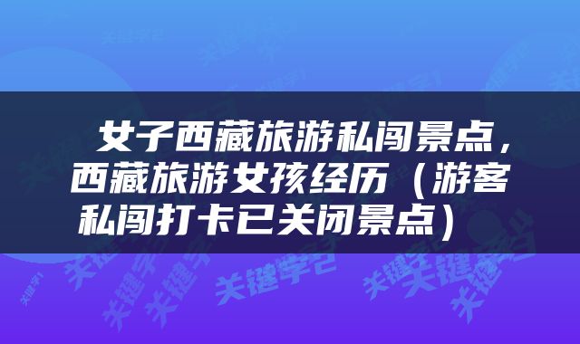  女子西藏旅游私闯景点，西藏旅游女孩经历（游客私闯打卡已关闭景点） 