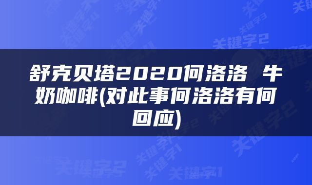 舒克贝塔2020何洛洛 牛奶咖啡(对此事何洛洛有何回应)