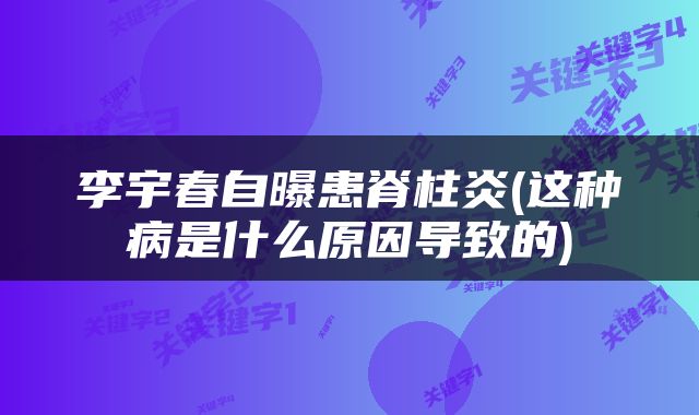 李宇春自曝患脊柱炎(这种病是什么原因导致的)