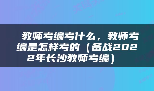  教师考编考什么，教师考编是怎样考的（备战2022年长沙教师考编） 