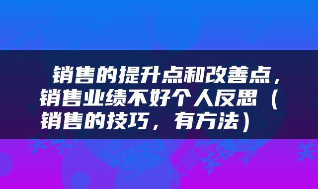  销售的提升点和改善点，销售业绩不好个人反思（销售的技巧，有方法） 