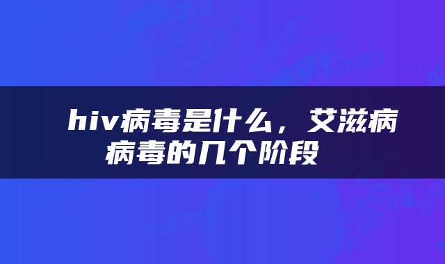  hiv病毒是什么，艾滋病病毒的几个阶段 