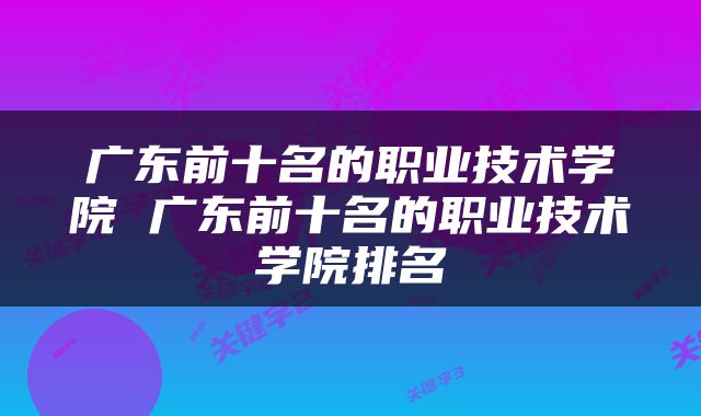 广东前十名的职业技术学院 广东前十名的职业技术学院排名