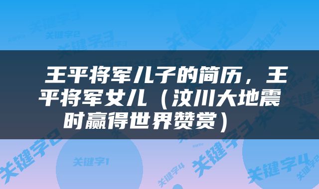  王平将军儿子的简历，王平将军女儿（汶川大地震时赢得世界赞赏） 