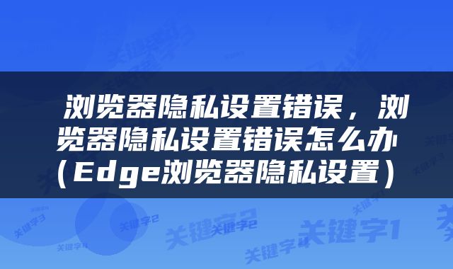  浏览器隐私设置错误，浏览器隐私设置错误怎么办（Edge浏览器隐私设置） 