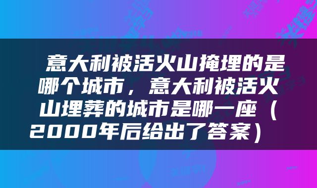  意大利被活火山掩埋的是哪个城市，意大利被活火山埋葬的城市是哪一座（2000年后给出了答案） 