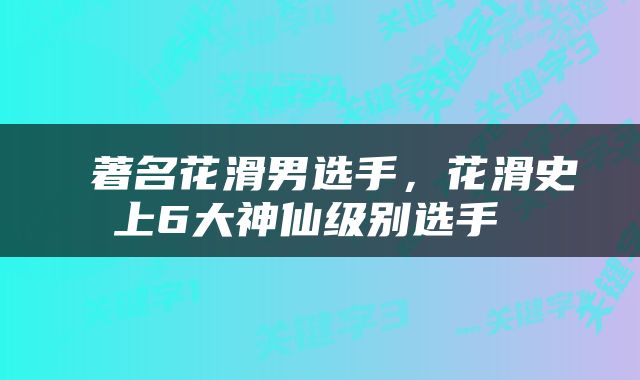  著名花滑男选手，花滑史上6大神仙级别选手 