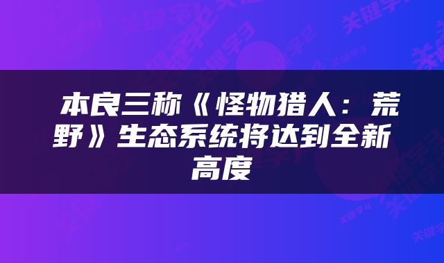 辻本良三称《怪物猎人：荒野》生态系统将达到全新高度