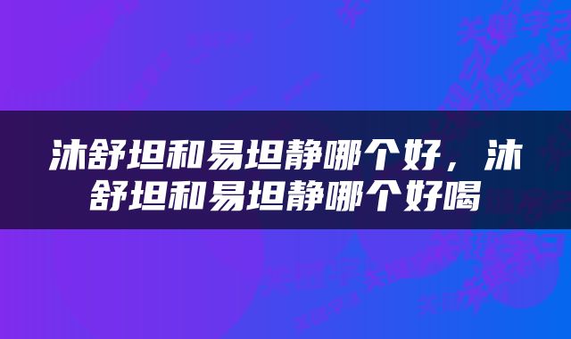 沐舒坦和易坦静哪个好，沐舒坦和易坦静哪个好喝