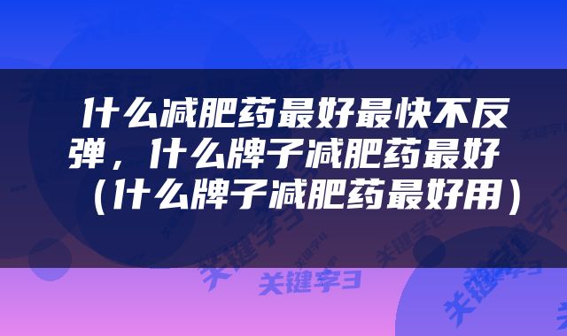  什么减肥药最好最快不反弹，什么牌子减肥药最好（什么牌子减肥药最好用） 