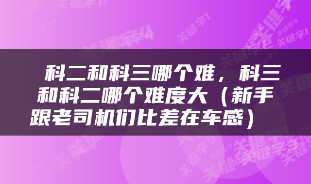  科二和科三哪个难，科三和科二哪个难度大（新手跟老司机们比差在车感） 