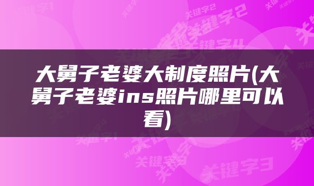 大舅子老婆大制度照片(大舅子老婆ins照片哪里可以看)