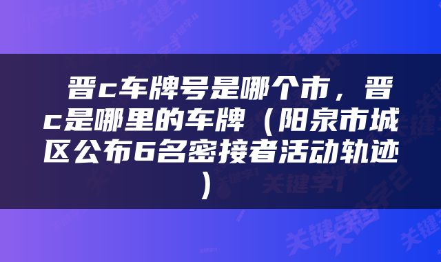  晋c车牌号是哪个市，晋c是哪里的车牌（阳泉市城区公布6名密接者活动轨迹） 