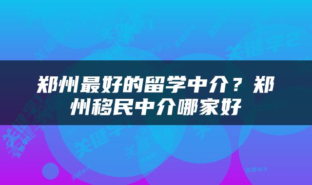 郑州最好的留学中介？郑州移民中介哪家好