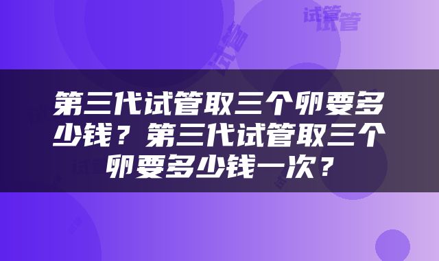 第三代试管取三个卵要多少钱？第三代试管取三个卵要多少钱一次？