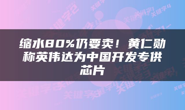 缩水80%仍要卖！黄仁勋称英伟达为中国开发专供芯片