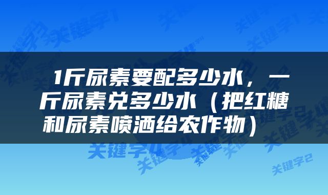  1斤尿素要配多少水，一斤尿素兑多少水（把红糖和尿素喷洒给农作物） 