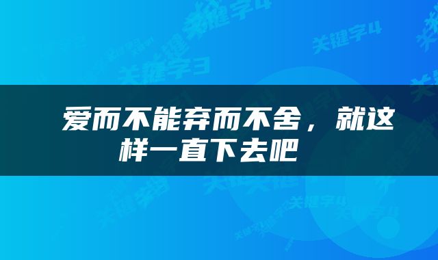  爱而不能弃而不舍，就这样一直下去吧 