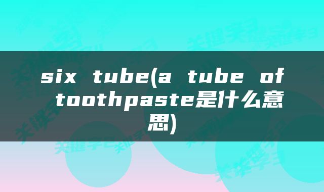 six tube(a tube of toothpaste是什么意思)