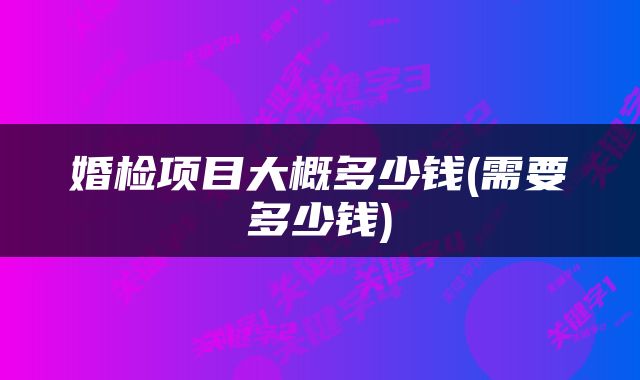 婚检项目大概多少钱(需要多少钱)