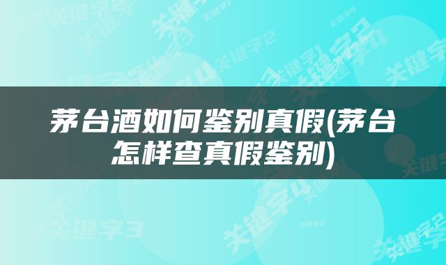 茅台酒如何鉴别真假(茅台怎样查真假鉴别)