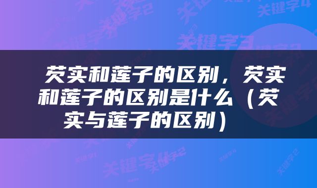  芡实和莲子的区别，芡实和莲子的区别是什么（芡实与莲子的区别） 