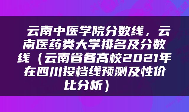  云南中医学院分数线，云南医药类大学排名及分数线（云南省各高校2021年在四川投档线预测及性价比分析） 