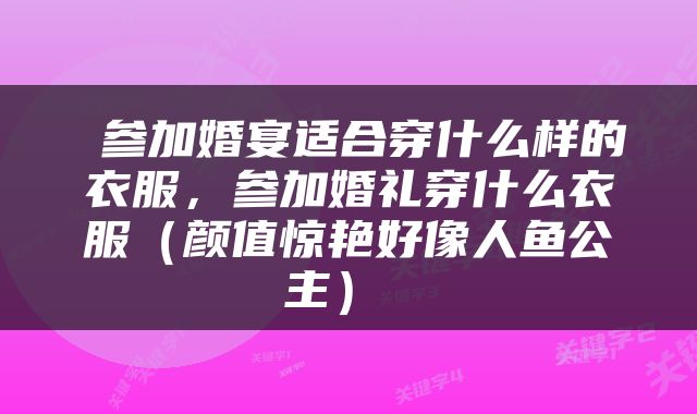  参加婚宴适合穿什么样的衣服，参加婚礼穿什么衣服（颜值惊艳好像人鱼公主） 