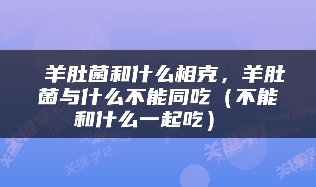  羊肚菌和什么相克，羊肚菌与什么不能同吃（不能和什么一起吃） 