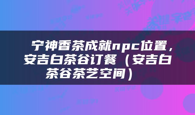  宁神香茶成就npc位置，安吉白茶谷订餐（安吉白茶谷茶艺空间） 