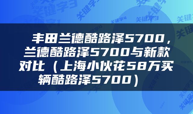  丰田兰德酷路泽5700，兰德酷路泽5700与新款对比（上海小伙花58万买辆酷路泽5700） 