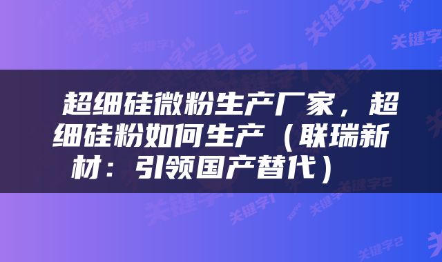  超细硅微粉生产厂家，超细硅粉如何生产（联瑞新材：引领国产替代） 
