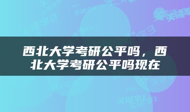 西北大学考研公平吗，西北大学考研公平吗现在