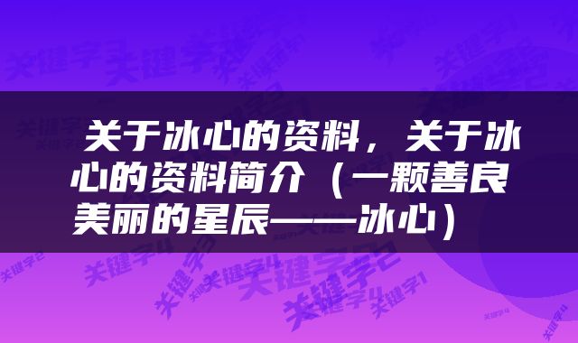  关于冰心的资料，关于冰心的资料简介（一颗善良美丽的星辰——冰心） 