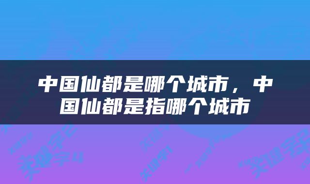 中国仙都是哪个城市，中国仙都是指哪个城市