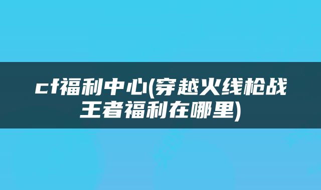 cf福利中心(穿越火线枪战王者福利在哪里)