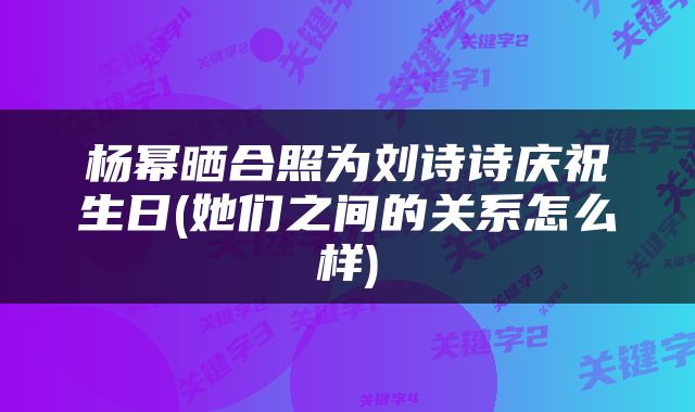 杨幂晒合照为刘诗诗庆祝生日(她们之间的关系怎么样)