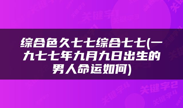 综合色久七七综合七七(一九七七年九月九日出生的男人命运如何)