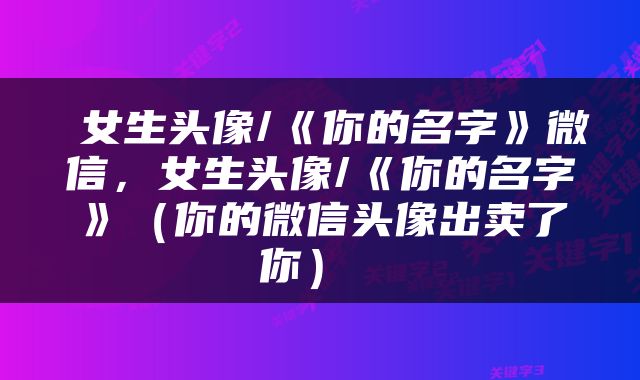  女生头像/《你的名字》微信，女生头像/《你的名字》（你的微信头像出卖了你） 