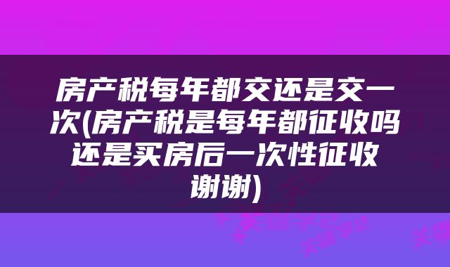 房产税每年都交还是交一次(房产税是每年都征收吗 还是买房后一次性征收 谢谢)