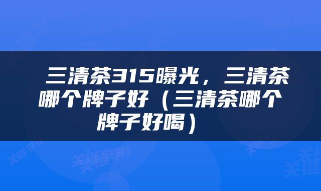  三清茶315曝光，三清茶哪个牌子好（三清茶哪个牌子好喝） 