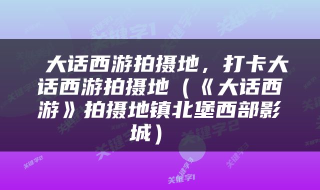  大话西游拍摄地，打卡大话西游拍摄地（《大话西游》拍摄地镇北堡西部影城） 