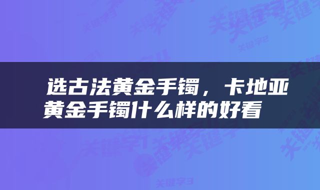  选古法黄金手镯，卡地亚黄金手镯什么样的好看 