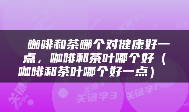  咖啡和茶哪个对健康好一点，咖啡和茶叶哪个好（咖啡和茶叶哪个好一点） 