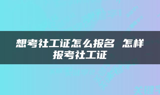 想考社工证怎么报名 怎样报考社工证