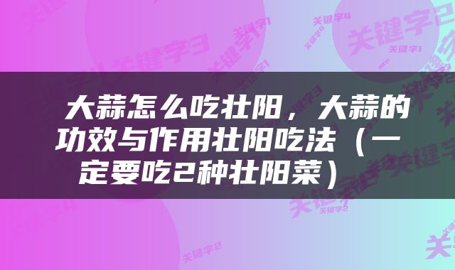 大蒜怎么吃壮阳，大蒜的功效与作用壮阳吃法（一定要吃2种壮阳菜） 