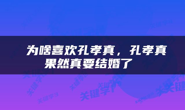  为啥喜欢孔孝真，孔孝真果然真要结婚了 