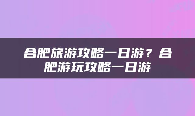 合肥旅游攻略一日游？合肥游玩攻略一日游