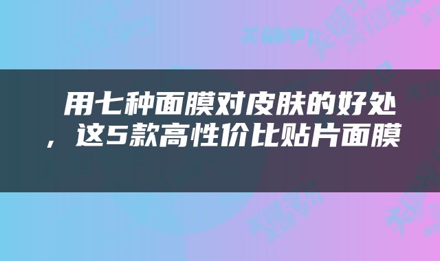  用七种面膜对皮肤的好处，这5款高性价比贴片面膜 