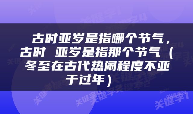  古时亚岁是指哪个节气，古时 亚岁是指那个节气（冬至在古代热闹程度不亚于过年） 